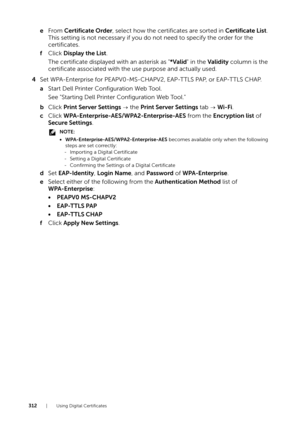 Page 312312| Using Digital Certificates
eFrom  Certificate Order , select how the certificates are sorted in Certificate List . 
This setting is not necessary if you do not need to specify the order for the 
certificates.
f Click  Display the List .
The certificate displayed  with an asterisk as "*Valid" in the  Validity  column is the 
certificate associated with the use purpose and actually used.
4 Set WPA-Enterprise for PEAPV0-MS-CHAPV2, EAP-TTLS PAP, or EAP-TTLS CHAP.
a Start Dell Printer...