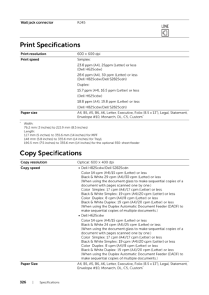 Page 326326| Specifications
Print Specifications
*Width:
76.2 mm (3 inches) to 215.9 mm (8.5 inches)
Length:
127 mm (5 inches) to 355.6 mm (14 inches) for MPF
148 mm (5.8 inches) to 355.6 mm (14 inches) for Tray1
190.5 mm (7.5 inches) to 355.6 mm (14 inches) for the optional 550-sheet feeder
Copy Specifications
Wall jack connectorRJ45
Print resolution 600 × 600 dpi
Print speed Simplex: 
23.8 ppm (A4), 25ppm (Letter) or less
(Dell H625cdw)
28.6 ppm (A4), 30 ppm (Letter) or less
(Dell H825cdw/Dell S2825cdn)...