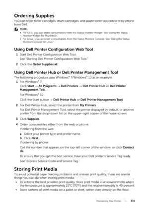 Page 331Maintaining Your Printer |331
Ordering Supplies
You can order toner cartridges, drum cartridges, and waste toner box online or by phone 
from Dell.
NOTE:
•For OS X, you can order consumables from the Status Monitor Widget. See "Using the Status 
Monitor Widget for Macintosh."
• For Linux, you can order consumables from the St atus Monitor Console. See "Using the Status 
Monitor Console for Linux."
Using Dell Printer Configuration Web Tool
1 Start Dell Printer Configuration Web Tool.
See...