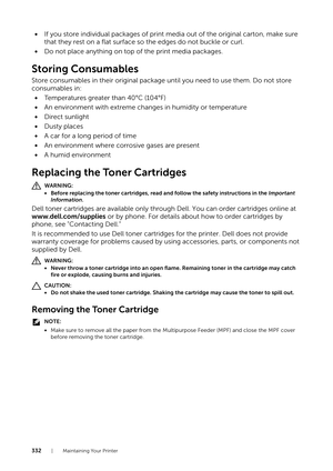 Page 332332| Maintaining Your Printer
•If you store individual packages of print me dia out of the original carton, make sure 
that they rest on a flat surface so the edges do not buckle or curl.
• Do not place anything on top of the print media packages.
Storing Consumables
Store consumables in their original package until you need to use them. Do not store 
consumables in:
• Temperatures greater than 40°C (104°F)
• An environment with extreme changes in humidity or temperature
• Direct sunlight
• Dusty places...