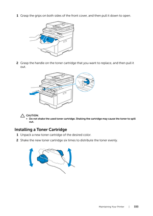 Page 333Maintaining Your Printer |333
1Grasp the grips on both sides of the front cover, and then pull it down to open.
2 Grasp the handle on the toner cartridge that you want to replace, and then pull it 
out.
CAUTION:
• Do not shake the used toner cartridge. Shaking the cartridge may cause the toner to spill 
out.
Installing a Toner Cartridge
1 Unpack a new toner cartridge of the desired color.
2 Shake the new toner cartridge six times to distribute the toner evenly. 