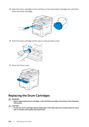 Page 334334| Maintaining Your Printer
3Align the toner cartridge to the notches on the associated cartridge slot, and then 
insert the toner cartridge.
4 Push the toner cartridge all the way in until you feel a click.
5 Close the front cover.
Replacing the Drum Cartridges
WARNING:
• Before replacing the drum cartridges, read  and follow the safety instructions in the Important 
Information .
CAUTION:
• Protect the drum cartridges against bright light. If the right side cover remains open for more 
than 3...