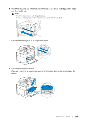 Page 339Maintaining Your Printer |339
6Insert the cleaning rod into the hole of the tab on the drum cartridge until it stops, 
and then pull it out.
NOTE:
•Insert the cleaning rod with the pad side up.
• It is not necessary to move the cleaning rod back and forth repeatedly.
7 Return the cleaning rod to its original location.
8 Reinsert the waste toner box. 
Make sure that the two indented parts on the bottom go into the brackets on the 
printer.
YMCK 