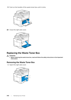 Page 340340| Maintaining Your Printer
9Push on the handle of the waste toner box until it clicks.
10 Close the right side cover.
Replacing the Waste Toner Box
WARNING:
• Before replacing the waste toner box, read and follow the safety instructions in the  Important 
Information .
Removing the Waste Toner Box
1Open the right side cover. 