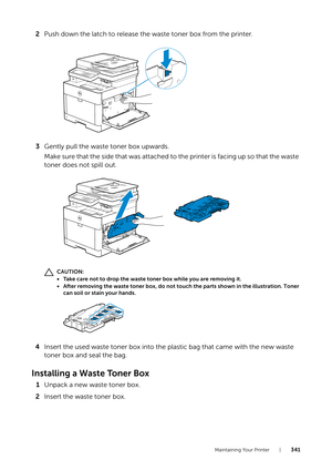 Page 341Maintaining Your Printer |341
2Push down the latch to release the waste toner box from the printer.
3 Gently pull the waste toner box upwards.
Make sure that the side that was attached to the printer is facing up so that the waste 
toner does not spill out.
CAUTION:
• Take care not to drop the waste toner box while you are removing it.
• After removing the waste toner box, do not touch the parts shown in the illustration. Toner 
can soil or stain your hands.
4 Insert the used waste toner box into the...