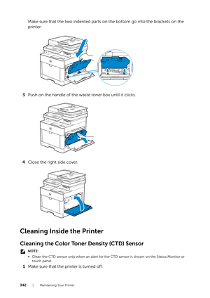 Page 342342| Maintaining Your Printer
Make sure that the two indented parts on the bottom go into the brackets on the 
printer.
3 Push on the handle of the waste toner box until it clicks.
4 Close the right side cover.
Cleaning Inside the Printer
Cleaning the Color Toner Density (CTD) Sensor
NOTE:
•Clean the CTD sensor only when an alert for the  CTD sensor is shown on the Status Monitor or 
touch panel.
1 Make sure that the printer is turned off.
YMCK 