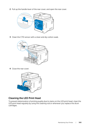 Page 343Maintaining Your Printer |343
2Pull up the handle lever of the rear cover, and open the rear cover.
3 Clean the CTD sensor with a clean and dry cotton swab.
4 Close the rear cover.
Cleaning the LED Print Head
To prevent deterioration of printing quality du e to stains on the LED print head, clean the 
LED print head regularly by using the cleaning rod or whenever you replace the drum 
cartridges. 