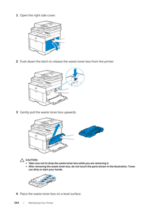 Page 344344| Maintaining Your Printer
1Open the right side cover.
2 Push down the latch to release the waste toner box from the printer.
3 Gently pull the waste toner box upwards.
CAUTION:
• Take care not to drop the waste toner box while you are removing it.
• After removing the waste toner box, do not touch the parts shown in the illustration. Toner 
can dirty or stain your hands.
4 Place the waste toner box on a level surface.  