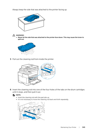 Page 345Maintaining Your Printer |345
Always keep the side that was attached to the printer facing up.
WARNING:
• Never let the side that was attached to the printer face down. This may cause the toner to 
spill out.
5 Pull out the cleaning rod from inside the printer.
6 Insert the cleaning rod into one of the four holes of the tabs on the drum cartridges 
until it stops, and then pull it out. 
NOTE:
•Insert the cleaning rod with the pad side up.
• It is not necessary to move the cleaning rod back and forth...