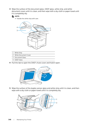 Page 348348| Maintaining Your Printer
3Wipe the surface of the document glass, DADF glass, white strip, and white 
document cover until it is clean, and then wipe with a dry cloth or paper towel until 
it is completely dry.
NOTE:
•Handle the white strip with care.
4 Pull the tab to open the DADF chute cover and hold it open.
5 Wipe the surface of the duplex sensor glass and white strip until it is clean, and then 
wipe with a dry cloth or paper to wel until it is completely dry.
1White Strip
2White Document...