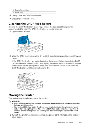 Page 349Maintaining Your Printer |349
6Gently close the DADF chute cover.
7 Close the document cover.
Cleaning the DADF Feed Rollers
Keeping the DADF feed rollers clean helps ensure the best possible copies. It is 
recommended to clean the DADF feed rollers at regular intervals.
1 Open the DADF cover.
2 Wipe the DADF feed rollers with a dry soft lint-free cloth or paper towel until they are 
clean.
If the DADF feed rollers get stained with ink, documents that go through the DADF 
can also become stained. In this...