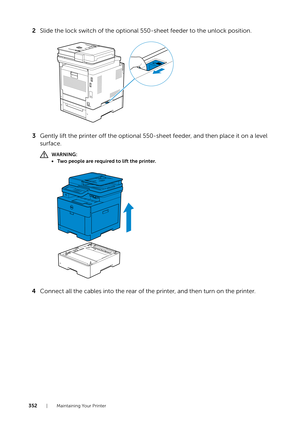 Page 352352| Maintaining Your Printer
2Slide the lock switch of the optional 550-sheet feeder to the unlock position.
3 Gently lift the printer off the optional 550-sheet feeder, and then place it on a level 
surface.
WARNING:
• Two people are required to lift the printer.
4 Connect all the cables into the rear of the printer, and then turn on the printer. 