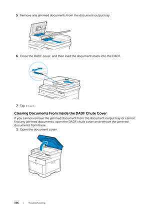 Page 356356|Troubleshooting
5Remove any jammed documents from the document output tray.
6 Close the DADF cover, and then load the documents back into the DADF.
7 Ta p   Start .
Clearing Documents From In side the DADF Chute Cover
If you cannot remove the jammed document fr om the document output tray or cannot 
find any jammed documents, open the DADF chute cover and remove the jammed 
documents from there.
1 Open the document cover. 