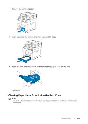 Page 359Tr o u b l e s h o o t i n g |359
4Remove the jammed paper.
5 Insert tray1 into the printer, and then push until it stops.
6 Insert the MPF into the printer, and then load the paper back on the MPF.
7 Ta p   Start .
Clearing Paper Jams From Inside the Rear Cover
NOTE:
•To resolve the error displayed on the touch panel, you must  clear all print media from the print 
media path. 