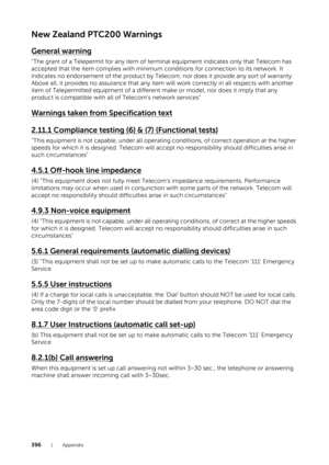 Page 396396| Appendix
New Zealand PTC200 Warnings
General warning
“The grant of a Telepermit for any item of terminal equipment indicates only that Telecom has 
accepted that the item complies with minimum conditions for connection to its network. It 
indicates no endorsement of the product by Telecom, nor does it provide any sort of warranty. 
Above all, it provides no assurance that any item will work correctly in all respects with another 
item of Telepermitted equipment of a different make or model, nor does...