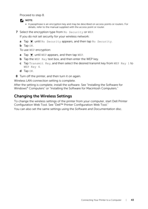 Page 43Connecting Your Printer to a Computer |43
Proceed to step 8.
NOTE:
•A passphrase is an encryption key and may be  described on access points or routers. For 
details, refer to the manual supplied with the access point or router.
7 Select the encryption type from  No Security or WEP.
If you do not set security for your wireless network:
a Ta p   u n t i l   No Security  appears, and then tap No Security.
b Ta p   OK.
To  u s e  WEP  encryption:
a Ta p   u n t i l   WEP appears, and then tap  WEP.
b Ta p...