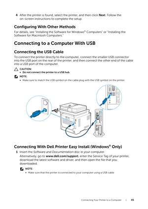 Page 45Connecting Your Printer to a Computer |45
4After the printer is found, select the printer, and then click  Next. Follow the 
on-screen instructions to complete the setup.
Configuring With Other Methods
For details, see "Installing the Software for Windows® Computers" or "Installing the 
Software for Macintosh Computers."
Connecting to a Computer With USB
Connecting the USB Cable
To connect the printer directly to the computer, connect the smaller USB connector 
into the USB port on the...