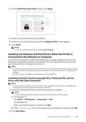 Page 47Connecting Your Printer to a Computer |47
3On the  Dell Printer Easy Install  window, click Setup.
4 Select a connection method to the printer.
5 Follow the on-screen instructions until the  Ready to Print! screen appears.
6 Click  Finish .
NOTE:
•You can verify the installation by clicking  Print Test Page.
Installing the Software and Prin t Drivers When the Printer is 
Connected to the Network or Computer
If the printer connection via USB/Ethernet/Wireless is already configured, perform the 
following...