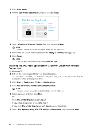 Page 5050| Connecting Your Printer to a Computer
2Click  Main Menu .
3 On the  Dell Printer Easy Install  window, click Connect.
4 Select  Wireless or Ethernet Connection, and then click  Next.
NOTE:
•Wireless network is available on Dell H625cdw and Dell H825cdw.
5 Follow the on-screen instructions until the  Ready to Print! screen appears.
6 Click  Finish .
NOTE:
•You can verify the installation by clicking  Print Test Page.
Installing the XML Paper Specificatio n (XPS) Print Driver with Network 
Connection...