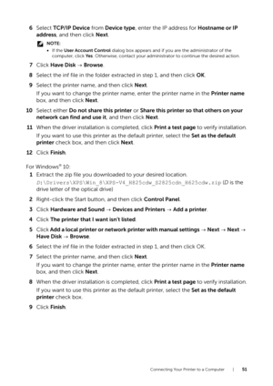Page 51Connecting Your Printer to a Computer |51
6Select  TCP/IP Device  from Device type , enter the IP address for  Hostname or IP 
address , and then click  Next.
NOTE:
•If the  User Account Control  dialog box appears and if you are the administrator of the 
computer, click Ye s . Otherwise, contact your administrator to continue the desired action.
7Click  Have Disk   Browse .
8 Select the inf file in the folder extracted in step 1, and then click  OK.
9 Select the printer name, and then click  Next.
If...