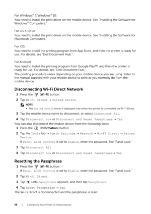 Page 5858| Connecting Your Printer to Mobile Devices
For Windows® 7/Windows® 10:
You need to install the print driver on the mo bile device. See "Installing the Software for 
Windows
® Computers."
For OS X 10.10:
You need to install the print driver on the mo bile device. See "Installing the Software for 
Macintosh Computers."
For iOS:
You need to install the printing program from App Store, and then the printer is ready for 
use. For details, see "Dell Document Hub."
For Android:
You...