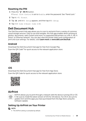 Page 59Connecting Your Printer to Mobile Devices |59
Resetting the PIN
1Press the   ( Wi-Fi) button.
If  Panel Lock Control is set to  Enable, enter the password. See "Panel Lock."
2 Ta p   Wi-Fi Direct .
3 Ta p   u n t i l   WPS Setup appears, and then tap WPS Setup.
4 Ta p   PIN Code   Reset Code   OK.
Dell Document Hub
The Dell Document Hub app allows you to scan to and print from a variety of common 
cloud storage services. Easy to use and navigate, this free app enables direct printing of 
photos,...