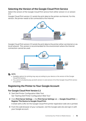 Page 61Connecting Your Printer to Mobile Devices |61
Selecting the Version of the Google Cloud Print Service
Select the version of the Google Cloud Print service from either version 1.1 or version 
2.0.
Google Cloud Print version 1.1 sends the print data to the printer via Internet. For this 
version, the printer needs to be connected to the Internet.
Google Cloud Print version 2.0 sends the print data to the printer either via Internet or via 
local network. This version is recommended for the environment...