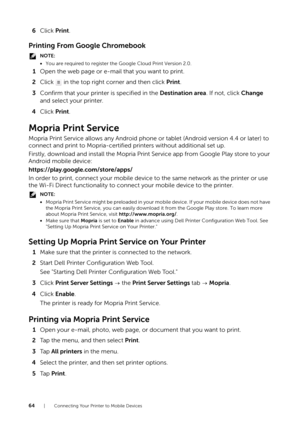 Page 6464| Connecting Your Printer to Mobile Devices
6Click  Print.
Printing From Google Chromebook
NOTE:
•You are required to register th e Google Cloud Print Version 2.0.
1Open the web page or e-mail that you want to print.
2 Click   in the top right corner and then click  Print.
3 Confirm that your printer is specified in the Destination area . If not, click Change 
and select your printer.
4 Click  Print.
Mopria Print Service
Mopria Print Service allows any  Android phone or tablet (Android version 4.4 or...