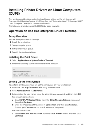 Page 65Installing Printer Drivers on Linux Computers (CUPS) |65
Installing Printer Drivers on Linux Computers 
(CUPS)
This section provides information for installing or setting up the print driver with 
Common UNIX Printing System (CUPS) on Red Hat® Enterprise Linux® 6 Desktop, SUSE® 
Linux Enterprise Desktop 11, or Ubuntu 12.04 LTS.
The following procedure uses Dell H825cdw as an example.
Operation on Red Hat Enterprise Linux 6 Desktop
Setup Overview
Red Hat Enterprise Linux 6 Desktop:
1 Install the print...