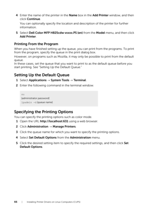 Page 6666| Installing Printer Drivers on Linux Computers (CUPS)
4Enter the name of the printer in the  Name box in the  Add Printer  window, and then 
click  Continue .
You can optionally specify the location and description of the printer for further 
information.
5 Select  Dell Color MFP H825cdw vxxxx.PS (en)  from the Model menu, and then click 
Add Printer .
Printing From the Program
When you have finished setting up the queue,  you can print from the programs. To print 
from the program, specify the queue...