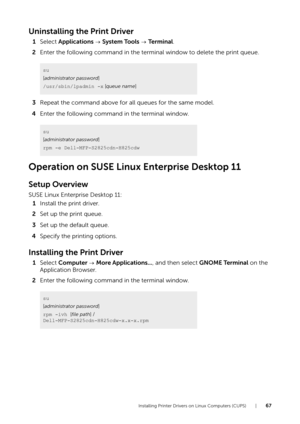 Page 67Installing Printer Drivers on Linux Computers (CUPS) |67
Uninstalling the Print Driver
1Select  Applications   System Tools   Te r m i n a l .
2 Enter the following command in the terminal window to delete the print queue.
3 Repeat the command above for all queues for the same model.
4 Enter the following command in the terminal window.
Operation on SUSE Linux Enterprise Desktop 11
Setup Overview
SUSE Linux Enterprise Desktop 11:
1 Install the print driver.
2 Set up the print queue.
3 Set up the default...