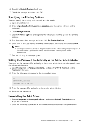 Page 69Installing Printer Drivers on Linux Computers (CUPS) |69
6Select the  Default Printer  check box.
7 Check the settings, and then click  OK.
Specifying the Printing Options
You can specify the printing options such as color mode.
1 Open a web browser.
2 Enter  http://localhost:631/admin in  Location, and then press  on the 
keyboard.
3 Click  Manage Printers .
4 Click  Set Printer Options  of the printer for which you want to specify the printing 
options.
5 Specify the required settings, and then click...