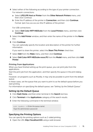 Page 71Installing Printer Drivers on Linux Computers (CUPS) |71
4Select either of the following according  to the type of your printer connection.
For network connections:
a Select  LPD/LPR Host or Printer from the  Other Network Printers menu, and 
then click Continue.
b Enter the IP address of the printer in  Connection, and then click  Continue.
Format: lpd://xxx.xxx.xxx.xxx (the IP address of the printer)
For USB connections:
a Select  Dell Color MFP H825cdw  from the Local Printers  menu, and then click...