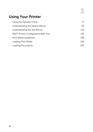 Page 7676|
3
Using Your Printer
Using the Operator Panel77
Understanding the System Menus 83
Understanding the Job Menus 119
Dell™ Printer Configuration Web Tool 135
Print Media Guidelines 188
Loading Print Media 194
Loading Documents 205 