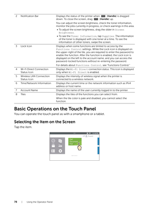 Page 7878| Using the Operator Panel
Basic Operations on the Touch Panel
You can operate the touch panel as with a smartphone or a tablet.
Selecting the Item on the Screen
Tap the item.
2 Notification BarDisplays the status of the printer when   ( Handle) is dragged 
down. To close the screen, drag   ( Handle) up.
You can adjust the screen brightne ss, check the toner information, 
monitor the jobs currently in progress, or check warnings in this area.
• To adjust the screen brightness, drag the slider in...