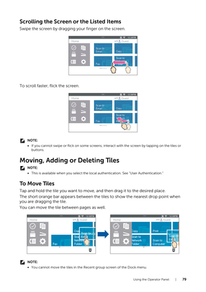 Page 79Using the Operator Panel |79
Scrolling the Screen or the Listed Items
Swipe the screen by dragging your finger on the screen.
To scroll faster, flick the screen.
NOTE:
•If you cannot swipe or flick on some screens, inte ract with the screen by tapping on the tiles or 
buttons.
Moving, Adding or Deleting Tiles
NOTE:
• This is available when you select the loca l authentication. See "User Authentication."
To  M o v e  Ti l e s
Tap and hold the tile you want to move, and then drag it to the desired...