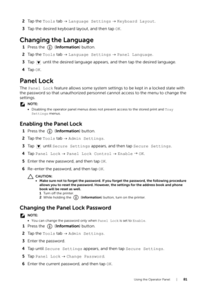 Page 81Using the Operator Panel |81
2Ta p  t h e   Tools tab    Language Settings   Keyboard Layout .
3 Tap the desired keyboard layout, and then tap  OK.
Changing the Language
1Press the   ( Information) button.
2 Ta p  t h e   Tools tab    Language Settings   Panel Language .
3 Tap   until the desired language appear s, and then tap the desired language.
4 Ta p   OK.
Panel Lock
The  Panel Lock feature allows some system settings to be kept in a locked state with 
the password so that unauthorized personne l...