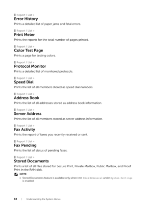 Page 8484| Understanding the System Menus
❚Report / List >
Error History
Prints a detailed list of paper jams and fatal errors.
❚Report / List >
Print Meter
Prints the reports for the total number of pages printed.
❚Report / List >
Color Test Page
Prints a page for testing colors.
❚Report / List >
Protocol Monitor
Prints a detailed list of monitored protocols.
❚Report / List >
Speed Dial
Prints the list of all members stored as speed dial numbers.
❚Report / List >
Address Book
Prints the list of all addresses...