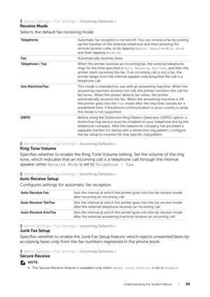 Page 99Understanding the System Menus |99
❚Admin Settings > Fax Settings > Incoming Defaults >
Receive Mode
Selects the default fax receiving mode.
❚Admin Settings > Fax Settings > Incoming Defaults >
Ring Tone Volume
Specifies whether to enable the Ring Tone Volume setting. Set the volume of the ring 
tone, which indicates that an incoming call  is a telephone call through the internal 
speaker when  Receive Mode is set to  Telephone / Fax.
❚Admin Settings > Fax Settings >  Incoming Defaults >
Auto Receive...