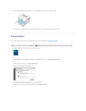 Page 126. Unfold the toner cartridge handle and grasp it. Insert the cartridge into the printer until it snaps into place.    
   
 
7. Close the front cover. Make sure that the cover is securely closed. If it is not firmly closed, printing errors may occur.    
   
Ordering Supplies  
     
You can order supplies using the Dell   Toner Management System or by contacting Dell at  www.dell.com/supplies .  
     
In addition to the toner level indicator that is displayed in the Printing Status window each time...