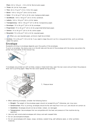 Page 41Plain:
Thick :
Thin:
Bond :
Color :
CardStock :
Labels:
Transparency :
Envelope:
Preprinted :
Cotton:
Recycled :
When  you use recycled paper, printouts  might be wrinkled.
Archive:
If  envelopes are printed out with wrinkles, crease  or black  bold lines, open the rear cover and  pull down  the pressure
lever and  try printing again.  Keep  the rear cover opened  during printing.
1. Pressure lever
When  selecting  envelopes, consider the following factors:
Weight:
Construction:
Condition:
Temperature:...