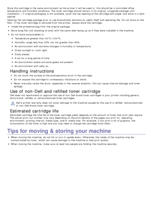 Page 69Store this cartridge in the same  environment  as the printer it  will be used in;  this should be in controlled office
temperature  and  humidity conditions. The  toner cartridge should remain  in its  original, unopened  package until
installation – If  original packaging  is not available, cover the top opening of the cartridge with paper and  store in a  dark
cabinet.
Opening  the cartridge package prior  to  use dramatically shortens its  useful  shelf and  operating  life.  Do not store on the...