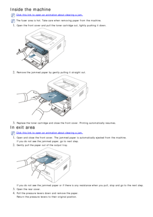 Page 73Inside the machine
Click  this link  to  open an animation about  clearing  a  jam.
The  fuser  area is hot. Take care when  removing paper from  the machine.
1. Open the front cover and  pull the toner cartridge out, lightly pushing  it  down.
2. Remove the jammed  paper by gently  pulling  it  straight out.
3. Replace the toner cartridge and  close  the front cover.  Printing  automatically resumes.
In exit area
Click  this link  to  open an animation about  clearing  a  jam.
1. Open and  close  the...