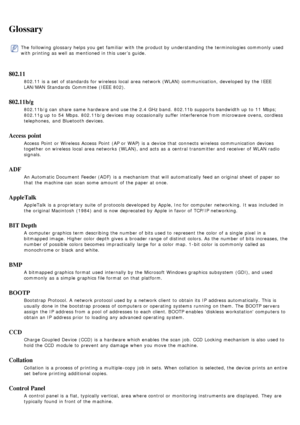 Page 88Glossary
The  following glossary helps you get  familiar  with the product by understanding the terminologies commonly  used
with printing as well as mentioned in this user’s guide.
802.11
802.11 is a  set  of standards  for wireless  local  area network (WLAN) communication,  developed by the IEEE
LAN/MAN Standards  Committee  (IEEE  802).
802.11b/g
802.11b/g can  share  same  hardware and  use the 2.4 GHz band.  802.11b supports  bandwidth up  to  11  Mbps;
802.11g up  to  54  Mbps. 802.11b/g devices...