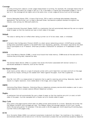 Page 89Coverage
It is the printing term used for a  toner usage measurement  on printing. For  example, 5% coverage means that  an
A4 sided paper has  about  5% image or text on it.  So, if the paper or original has  complicated  images  or lots of
text on it,  the coverage will be higher  and  at the same  time,  a  toner usage will be as much  as the coverage.
CSV
Comma  Separated Values (CSV).  A  type of file format, CSV is used to  exchange data between  disparate
applications. The  file format, as it  is...