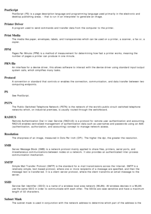 Page 93PostScript
PostScript (PS)  is a  page  description language and  programming language used primarily in the electronic  and
desktop publishing  areas.  - that  is run  in an interpreter to  generate an image.
Printer Driver
A  program  used to  send commands and  transfer data from  the computer  to  the printer.
Print Media
The  media like paper, envelopes, labels,  and  transparencies which can  be used on a  printer, a  scanner, a  fax or, a
copier.
PPM
Pages  Per Minute (PPM) is a  method of...