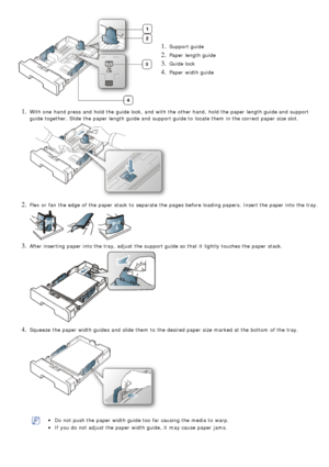 Page 381. Support guide
2. Paper  length guide
3. Guide lock
4. Paper  width guide
1. With one  hand press  and  hold the guide lock,  and  with the other hand,  hold the paper length guide and  support
guide together. Slide the paper length guide and  support guide to  locate them  in the correct paper size slot.
2. Flex or fan  the edge  of the paper stack to  separate  the pages before loading papers.  Insert the paper into the tray.
3. After inserting paper into the tray, adjust  the support guide so that...