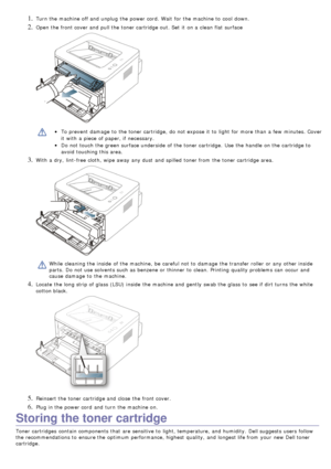 Page 681. Turn the machine off and  unplug  the power cord. Wait  for the machine to  cool  down.
2. Open the front cover and  pull the toner cartridge out. Set  it  on a  clean flat surface
To prevent  damage  to  the toner cartridge,  do not expose it  to  light  for more  than  a  few  minutes. Cover
it  with a  piece  of paper, if necessary.
Do not touch the green surface underside  of the toner cartridge.  Use  the handle  on the cartridge to
avoid  touching this area.
3. With a  dry,  lint-free cloth,...
