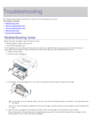 Page 70Troubleshooting
This chapter gives  helpful information  for what  to  do if you encounter an error.
This chapter includes:
Redistributing toner
Tips for avoiding paper curls
Tips for avoiding paper jams
Clearing paper jams
Solving  other problems
Redistributing toner
When  the toner cartridge is near  the end  of its  life:
White streaks or light  printing occurs.
The   LED blinks  red.
If  this happens,  you can  temporarily improve  print  quality by redistributing the remaining toner in the...