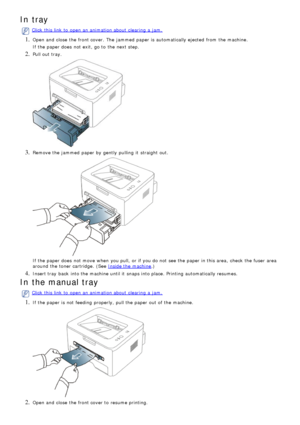 Page 72In tray
Click  this link  to  open an animation about  clearing  a  jam.
1. Open and  close  the front cover.  The  jammed  paper is automatically ejected  from  the machine.
If  the paper does  not exit, go to  the next step.
2. Pull out tray.
3. Remove the jammed  paper by gently  pulling  it  straight out.
If  the paper does  not move  when  you pull,  or if you do not see the paper in this area,  check  the fuser  area
around  the toner cartridge.  (See 
Inside the machine.)
4. Insert tray  back...